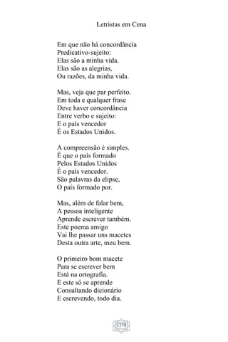 Letristas em Cena
1279
Em que não há concordância
Predicativo-sujeito:
Elas são a minha vida.
Elas são as alegrias,
Ou razões, da minha vida.
Mas, veja que par perfeito.
Em toda e qualquer frase
Deve haver concordância
Entre verbo e sujeito:
E o país vencedor
É os Estados Unidos.
A compreensão é simples.
É que o país formado
Pelos Estados Unidos
É o país vencedor.
São palavras da elipse,
O país formado por.
Mas, além de falar bem,
A pessoa inteligente
Aprende escrever também.
Este poema amigo
Vai lhe passar uns macetes
Desta outra arte, meu bem.
O primeiro bom macete
Para se escrever bem
Está na ortografia.
E este só se aprende
Consultando dicionário
E escrevendo, todo dia.
 