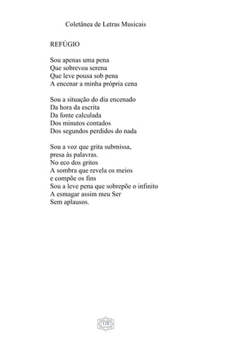Coletânea de Letras Musicais
128
REFÚGIO
Sou apenas uma pena
Que sobrevoa serena
Que leve pousa sob pena
A encenar a minha própria cena
Sou a situação do dia encenado
Da hora da escrita
Da fonte calculada
Dos minutos contados
Dos segundos perdidos do nada
Sou a voz que grita submissa,
presa às palavras.
No eco dos gritos
A sombra que revela os meios
e compõe os fins
Sou a leve pena que sobrepõe o infinito
A esmagar assim meu Ser
Sem aplausos.
 