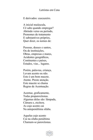 Letristas em Cena
1281
E derivados: cuscuzeiro.
A inicial maiúscula,
Cê sabe quando empregar?
Abrindo verso ou período,
Pronomes de tratamento
E substantivos próprios,
Quer dizer, os nomes de:
Pessoas, deuses e santos,
Ou de instituições,
Obras, empresas e mares,
Acidentes geográficos,
Continentes e países,
Estados, vias... lugares.
Porém, palavras, criança,
Levam acento ou não.
Este é um bom macete.
Atente. Preste atenção.
Este macete se chama
Regras de Acentuação.
Acentue, graficamente,
Todas proparoxítonas.
Algumas delas são: lâmpada,
Câmara e, etcétera.
As cujo acento cai
Na antepenúltima sílaba.
Aquelas cujo acento
Cai na sílaba penúltima
Chamam-se paroxítonas.
 