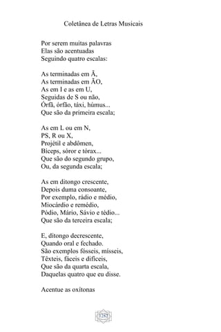 Coletânea de Letras Musicais
1282
Por serem muitas palavras
Elas são acentuadas
Seguindo quatro escalas:
As terminadas em Ã,
As terminadas em ÃO,
As em I e as em U,
Seguidas de S ou não,
Órfã, órfão, táxi, húmus...
Que são da primeira escala;
As em L ou em N,
PS, R ou X,
Projétil e abdômen,
Bíceps, sóror e tórax...
Que são do segundo grupo,
Ou, da segunda escala;
As em ditongo crescente,
Depois duma consoante,
Por exemplo, rádio e médio,
Miocárdio e remédio,
Pódio, Mário, Sávio e tédio...
Que são da terceira escala;
E, ditongo decrescente,
Quando oral e fechado.
São exemplos fósseis, mísseis,
Têxteis, fáceis e difíceis,
Que são da quarta escala,
Daquelas quatro que eu disse.
Acentue as oxítonas
 
