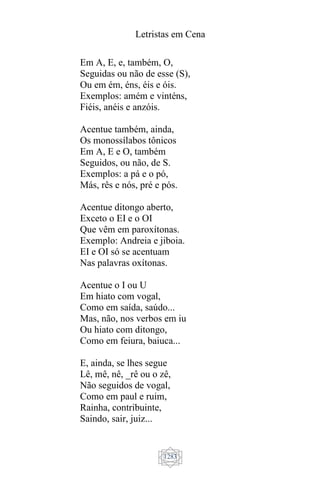 Letristas em Cena
1283
Em A, E, e, também, O,
Seguidas ou não de esse (S),
Ou em ém, éns, éis e óis.
Exemplos: amém e vinténs,
Fiéis, anéis e anzóis.
Acentue também, ainda,
Os monossílabos tônicos
Em A, E e O, também
Seguidos, ou não, de S.
Exemplos: a pá e o pó,
Más, rês e nós, pré e pós.
Acentue ditongo aberto,
Exceto o EI e o OI
Que vêm em paroxítonas.
Exemplo: Andreia e jiboia.
EI e OI só se acentuam
Nas palavras oxítonas.
Acentue o I ou U
Em hiato com vogal,
Como em saída, saúdo...
Mas, não, nos verbos em iu
Ou hiato com ditongo,
Como em feiura, baiuca...
E, ainda, se lhes segue
Lê, mê, nê, _rê ou o zê,
Não seguidos de vogal,
Como em paul e ruim,
Rainha, contribuinte,
Saindo, sair, juiz...
 