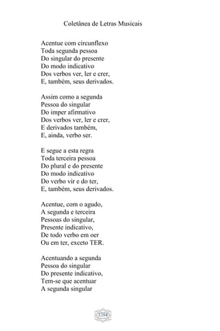 Coletânea de Letras Musicais
1284
Acentue com circunflexo
Toda segunda pessoa
Do singular do presente
Do modo indicativo
Dos verbos ver, ler e crer,
E, também, seus derivados.
Assim como a segunda
Pessoa do singular
Do imper afirmativo
Dos verbos ver, ler e crer,
E derivados também,
E, ainda, verbo ser.
E segue a esta regra
Toda terceira pessoa
Do plural e do presente
Do modo indicativo
Do verbo vir e do ter,
E, também, seus derivados.
Acentue, com o agudo,
A segunda e terceira
Pessoas do singular,
Presente indicativo,
De todo verbo em oer
Ou em ter, exceto TER.
Acentuando a segunda
Pessoa do singular
Do presente indicativo,
Tem-se que acentuar
A segunda singular
 