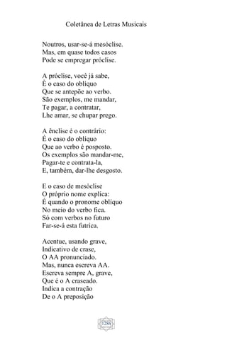 Coletânea de Letras Musicais
1286
Noutros, usar-se-á mesóclise.
Mas, em quase todos casos
Pode se empregar próclise.
A próclise, você já sabe,
È o caso do oblíquo
Que se antepõe ao verbo.
São exemplos, me mandar,
Te pagar, a contratar,
Lhe amar, se chupar prego.
A ênclise é o contrário:
É o caso do oblíquo
Que ao verbo é posposto.
Os exemplos são mandar-me,
Pagar-te e contrata-la,
E, também, dar-lhe desgosto.
E o caso de mesóclise
O próprio nome explica:
É quando o pronome oblíquo
No meio do verbo fica.
Só com verbos no futuro
Far-se-á esta futrica.
Acentue, usando grave,
Indicativo de crase,
O AA pronunciado.
Mas, nunca escreva AA.
Escreva sempre A, grave,
Que é o A craseado.
Indica a contração
De o A preposição
 