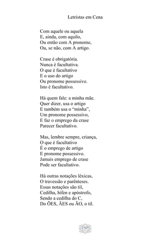 Letristas em Cena
1287
Com aquele ou aquela
E, ainda, com aquilo,
Ou então com A pronome,
Ou, se não, com A artigo.
Crase é obrigatória.
Nunca é facultativa.
O que é facultativo
E o uso do artigo
Ou pronome possessivo.
Isto é facultativo.
Há quem fale: a minha mãe.
Quer dizer, usa o artigo
E também usa o “minha”,
Um pronome possessivo,
E faz o emprego da crase
Parecer facultativo.
Mas, lembre sempre, criança,
O que é facultativo
É o emprego de artigo
E pronome possessivo.
Jamais emprego de crase
Pode ser facultativo.
Há outras notações léxicas,
O travessão e parênteses.
Essas notações são til,
Cedilha, hífen e apóstrofo,
Sendo a cedilha do C,
Do ÕES, ÃES ou ÃO, o til.
 