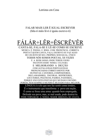 Letristas em Cena
1289
FALAR MAIS LER É IGUAL ESCREVER
(fala-ri máis lê-ri é iguáu escreve-ri)
FÁLÁR+LÊR=ÊSCRÊVÊR
CANTA-SE, FALA-SE E LÊ-SE COMO SE ESCREVE
MÚSICA É POESIA E RIMA COM PRONÚNCIA CORRETA
POETA É QUEM CANTA, FALA, ESCREVE OU FAZ ALGO
DE UM JEITO SÓ SEU, PRÓPRIO, SEM IGUAL, ÚNICO
TODOS NÓS SOMOS POETAS, ÀS VEZES
É A REDE GOGO, ONDE TEREIS VISÃO
INCENTIVANDO NOSSA CULTURA
E MELHORANDO A DICÇÃO
COM AS PALAVRAS PORTUGUESAS
PRONUNCIADAS CORRETAMENTE POR
OS POETAS: CANTORES, COMPOSITORES,
DECLAMADORES, ÂNCORAS, REPÓRTERES,
LOCUTORES, POLÍTICOS, PADRES, PASTORES,...
PORQUE SÃO ESTES POETAS QUE MUDAM O MUNDO.
PORÉM, NEM SEMPRE O MUNDO É MUDADO PARA MELHOR.
LÍNGUA é o elo que nos faz sentir como irmãos,
É o instrumento que transforma o povo em nação,
É como se fosse uma arma: quando bem empregada,
Defende seu povo, mas, se mal usada, pode destruí-lo.
PODE TORNAR-SE A NOSSA MAIOR RIQUEZA, SE CULTA.
 