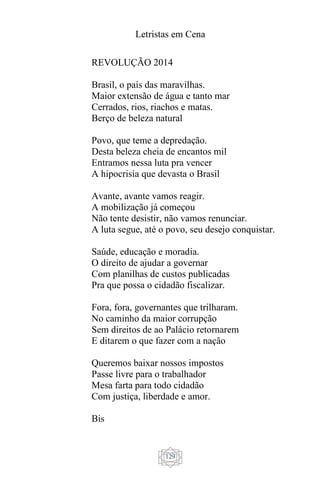 Letristas em Cena
129
REVOLUÇÃO 2014
Brasil, o país das maravilhas.
Maior extensão de água e tanto mar
Cerrados, rios, riachos e matas.
Berço de beleza natural
Povo, que teme a depredação.
Desta beleza cheia de encantos mil
Entramos nessa luta pra vencer
A hipocrisia que devasta o Brasil
Avante, avante vamos reagir.
A mobilização já começou
Não tente desistir, não vamos renunciar.
A luta segue, até o povo, seu desejo conquistar.
Saúde, educação e moradia.
O direito de ajudar a governar
Com planilhas de custos publicadas
Pra que possa o cidadão fiscalizar.
Fora, fora, governantes que trilharam.
No caminho da maior corrupção
Sem direitos de ao Palácio retornarem
E ditarem o que fazer com a nação
Queremos baixar nossos impostos
Passe livre para o trabalhador
Mesa farta para todo cidadão
Com justiça, liberdade e amor.
Bis
 