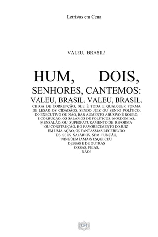 Letristas em Cena
1291
VALEU, BRASIL!
HUM, DOIS,
SENHORES, CANTEMOS:
VALEU, BRASIL. VALEU, BRASIL.
CHEGA DE CORRUPÇÃO, QUE É TODA E QUALQUER FORMA
DE LESAR OS CIDADÃOS. SENDO JUIZ OU SENDO POLÍTICO,
DO EXECUTIVO OU NÃO, DAR AUMENTO ABUSIVO É ROUBO,
É CORRUÇÃO. OS SALÁRIOS DE POLÍTICOS, MORDOMIAS,
MENSALÃO, OU SUPERFATURAMENTO DE REFORMA
OU CONSTRUÇÃO, E O FAVORECIMENTO DO JUIZ
EM UMA AÇÃO, OS FANTASMAS RECEBENDO
OS SEUS SALÁRIOS SEM FUNÇÃO,
NINGÚEM JAMAIS ESQUECEU
DESSAS E DE OUTRAS
COISAS, FEIAS,
NÃO!
 