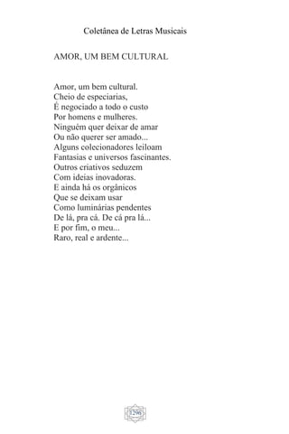 Coletânea de Letras Musicais
1296
AMOR, UM BEM CULTURAL
Amor, um bem cultural.
Cheio de especiarias,
É negociado a todo o custo
Por homens e mulheres.
Ninguém quer deixar de amar
Ou não querer ser amado...
Alguns colecionadores leiloam
Fantasias e universos fascinantes.
Outros criativos seduzem
Com ideias inovadoras.
E ainda há os orgânicos
Que se deixam usar
Como luminárias pendentes
De lá, pra cá. De cá pra lá...
E por fim, o meu...
Raro, real e ardente...
 