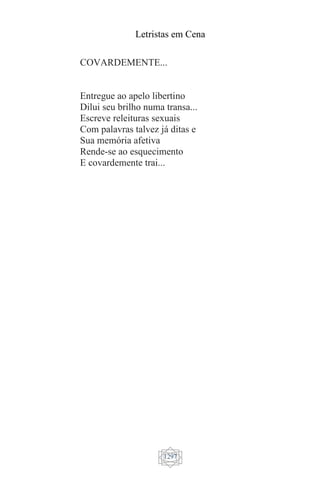 Letristas em Cena
1297
COVARDEMENTE...
Entregue ao apelo libertino
Dilui seu brilho numa transa...
Escreve releituras sexuais
Com palavras talvez já ditas e
Sua memória afetiva
Rende-se ao esquecimento
E covardemente trai...
 