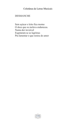 Coletânea de Letras Musicais
1298
DESMANCHE
Sem açúcar o leito fica morno
O doce que os melava endureceu.
Numa dor invisível
Esgotaram-se as lagrimas
Pra lamentar o que restou do amor
 