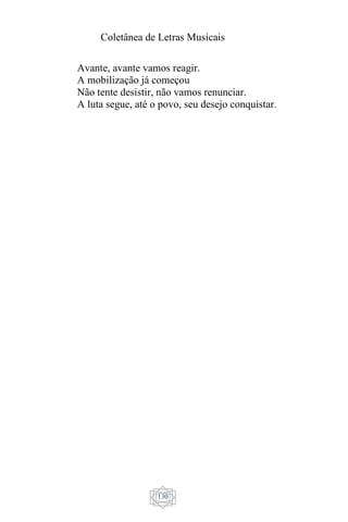 Coletânea de Letras Musicais
130
Avante, avante vamos reagir.
A mobilização já começou
Não tente desistir, não vamos renunciar.
A luta segue, até o povo, seu desejo conquistar.
 