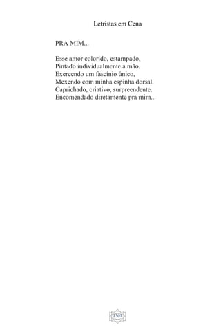 Letristas em Cena
1301
PRA MIM...
Esse amor colorido, estampado,
Pintado individualmente a mão.
Exercendo um fascínio único,
Mexendo com minha espinha dorsal.
Caprichado, criativo, surpreendente.
Encomendado diretamente pra mim...
 