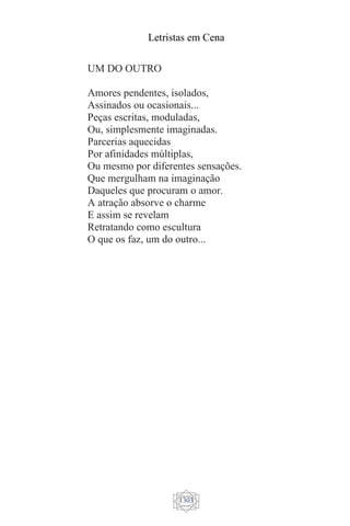 Letristas em Cena
1303
UM DO OUTRO
Amores pendentes, isolados,
Assinados ou ocasionais...
Peças escritas, moduladas,
Ou, simplesmente imaginadas.
Parcerias aquecidas
Por afinidades múltiplas,
Ou mesmo por diferentes sensações.
Que mergulham na imaginação
Daqueles que procuram o amor.
A atração absorve o charme
E assim se revelam
Retratando como escultura
O que os faz, um do outro...
 
