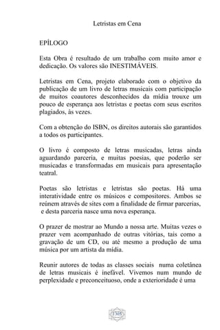 Letristas em Cena
1305
EPÍLOGO
Esta Obra é resultado de um trabalho com muito amor e
dedicação. Os valores são INESTIMÁVEIS.
Letristas em Cena, projeto elaborado com o objetivo da
publicação de um livro de letras musicais com participação
de muitos coautores desconhecidos da mídia trouxe um
pouco de esperança aos letristas e poetas com seus escritos
plagiados, às vezes.
Com a obtenção do ISBN, os direitos autorais são garantidos
a todos os participantes.
O livro é composto de letras musicadas, letras ainda
aguardando parceria, e muitas poesias, que poderão ser
musicadas e transformadas em musicais para apresentação
teatral.
Poetas são letristas e letristas são poetas. Há uma
interatividade entre os músicos e compositores. Ambos se
reúnem através de sites com a finalidade de firmar parcerias,
e desta parceria nasce uma nova esperança.
O prazer de mostrar ao Mundo a nossa arte. Muitas vezes o
prazer vem acompanhado de outras vitórias, tais como a
gravação de um CD, ou até mesmo a produção de uma
música por um artista da mídia.
Reunir autores de todas as classes sociais numa coletânea
de letras musicais é inefável. Vivemos num mundo de
perplexidade e preconceituoso, onde a exterioridade é uma
 