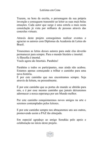 Letristas em Cena
1307
Trazem, na hora da escrita, o personagem da sua própria
invenção e conseguem transmitir ao leitor as suas mais belas
emoções. Cada autor que surge é uma estrela a mais nesta
constelação já vista por milhares de pessoas através das
conexões virtuais.
Através deste projeto conseguimos realizar eventos e
agraciar os autores com Diplomas da Academia de Letras do
Brasil.
Trouxemos as letras desses autores para onde elas deverão
permanecer para sempre. Para o mundo literário e imortal.
A filosofia é imortal.
Vocês agora são Imortais. Parabéns!
Parabéns a todos os participantes, mas ainda não acabou.
Estamos apenas começando a trilhar o caminho para uma
nova história.
É por este caminho que nos encontramos sempre. Seja
através da leitura, ou pessoalmente.
É por este caminho que as portas do mundo se abrirão para
nós, e é por esse mesmo caminho que jamais deixaremos
adormecer a nossa esperança por um Mundo melhor.
Por este caminho conquistaremos novos amigos na arte e
seremos contemplados pelos leitores.
E por este caminho sempre nos abraçaremos uns aos outros,
promovendo assim a PAZ tão almejada.
Em especial agradeço ao amigo Sonekka pelo apoio e
colaboração no início deste projeto.
 