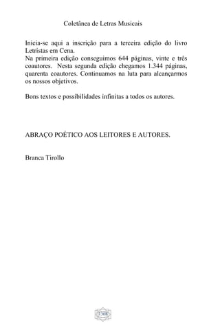 Coletânea de Letras Musicais
1308
Inicia-se aqui a inscrição para a terceira edição do livro
Letristas em Cena.
Na primeira edição conseguimos 644 páginas, vinte e três
coautores. Nesta segunda edição chegamos 1.344 páginas,
quarenta coautores. Continuamos na luta para alcançarmos
os nossos objetivos.
Bons textos e possibilidades infinitas a todos os autores.
ABRAÇO POÉTICO AOS LEITORES E AUTORES.
Branca Tirollo
 