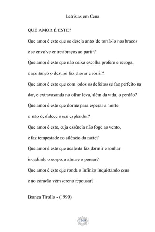 Letristas em Cena
1309
QUE AMOR É ESTE?
Que amor é este que se deseja antes de tomá-lo nos braços
e se envolve entre abraços ao partir?
Que amor é este que não deixa escolha profere e revoga,
e açoitando o destino faz chorar e sorrir?
Que amor é este que com todos os defeitos se faz perfeito na
dor, e extravasando no olhar leva, além da vida, o perdão?
Que amor é este que dorme para esperar a morte
e não desfalece o seu esplendor?
Que amor é este, cuja essência não foge ao vento,
e faz tempestade no silêncio da noite?
Que amor é este que acalenta faz dormir e sonhar
invadindo o corpo, a alma e o pensar?
Que amor é este que ronda o infinito inquietando céus
e no coração vem sereno repousar?
Branca Tirollo - (1990)
 