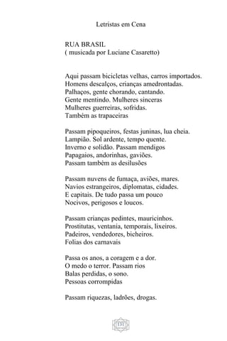 Letristas em Cena
131
RUA BRASIL
( musicada por Luciane Casaretto)
Aqui passam bicicletas velhas, carros importados.
Homens descalços, crianças amedrontadas.
Palhaços, gente chorando, cantando.
Gente mentindo. Mulheres sinceras
Mulheres guerreiras, sofridas.
Também as trapaceiras
Passam pipoqueiros, festas juninas, lua cheia.
Lampião. Sol ardente, tempo quente.
Inverno e solidão. Passam mendigos
Papagaios, andorinhas, gaviões.
Passam também as desilusões
Passam nuvens de fumaça, aviões, mares.
Navios estrangeiros, diplomatas, cidades.
E capitais. De tudo passa um pouco
Nocivos, perigosos e loucos.
Passam crianças pedintes, mauricinhos.
Prostitutas, ventania, temporais, lixeiros.
Padeiros, vendedores, bicheiros.
Folias dos carnavais
Passa os anos, a coragem e a dor.
O medo o terror. Passam rios
Balas perdidas, o sono.
Pessoas corrompidas
Passam riquezas, ladrões, drogas.
 