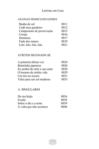 Letristas em Cena
1311
ANANIAS DOMICIANO GOMES
Banho de sol 0011
Cadê meu pandeiro 0012
Campeonato de preservação 0015
Coruja 0016
Demorou 0017
Fank dos manos 0019
Lele, lelo, lele, lela. 0021
AYRTON MUGNAINI JR.
A primeira última vez
Baianinha japonesa
Eu acabei de reler a sua carta
O homem da minha vida
Um tiro no escuro
Valsa para um sol medroso
0024
0026
0028
0029
0031
0033
A. SINGULARES
Do teu beijo
Escala
Sobre o dia e a noite
A volta que não acontece
0036
0038
0039
0040
 