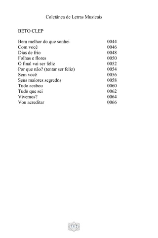 Coletânea de Letras Musicais
1312
BETO CLEP
Bem melhor do que sonhei
Com você
Dias de frio
Folhas e flores
O final vai ser feliz
Por que não? (tentar ser feliz)
Sem você
Seus maiores segredos
Tudo acabou
Tudo que sei
Vivemos?
Vou acreditar
0044
0046
0048
0050
0052
0054
0056
0058
0060
0062
0064
0066
 