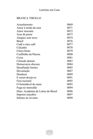 Letristas em Cena
1313
BRANCA TIROLLO
Acasalamento 0069
Amor à moda da casa 0071
Amor inocente 0072
Asas de poeta 0073
Ataques sem nexo 0074
Brasil 0076
Cadê o meu café 0077
Calçadas 0078
Choro bruto 0079
Coelhinho da Páscoa 0080
Coisa 0081
Cômodo demais 0083
Democracia obscura 0084
Desafiando limites 0085
Devastação 0087
Dondoca 0089
E assim desejo-te 0091
Fera racional 0092
O formidável do amor 0093
Fuga no mensalão 0094
Hino: Academia de Letras do Brasil 0096
Imposto macabro 0097
Inferno no inverno 0099
 