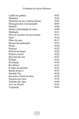 Coletânea de Letras Musicais
1314
Ladrão de galinha 0101
Malandro 0102
Memórias de um Caipiracicabano 0103
Mensagem das Caras pintadas 0105
Mistério 0108
Mudei a formalidade do amor 0109
Mutilação 0111
Não sou inventor do meu destino 0113
Noite 0116
Olhos de ouro 0117
Pássaro da madrugada 0119
Pirado 0120
Pirataria 0122
Policial do futuro 0124
Prepare o anzol 0126
Que mal que tem 0127
Refúgio 0128
Revolução 0129
Rua Brasil 0131
O sabor da amizade 0133
Samba do povo 0135
Saudade Tua 0136
Seu amor é ilusão de ótica 0138
Somente por amor 0139
Telhados de vidro 0140
Vai, vai, Brasil! 0141
Vegetação 0143
 