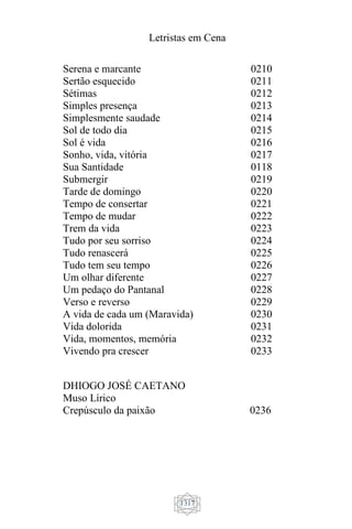 Letristas em Cena
1317
Serena e marcante
Sertão esquecido
Sétimas
Simples presença
Simplesmente saudade
Sol de todo dia
Sol é vida
Sonho, vida, vitória
Sua Santidade
Submergir
Tarde de domingo
Tempo de consertar
Tempo de mudar
Trem da vida
Tudo por seu sorriso
Tudo renascerá
Tudo tem seu tempo
Um olhar diferente
Um pedaço do Pantanal
Verso e reverso
A vida de cada um (Maravida)
Vida dolorida
Vida, momentos, memória
Vivendo pra crescer
0210
0211
0212
0213
0214
0215
0216
0217
0118
0219
0220
0221
0222
0223
0224
0225
0226
0227
0228
0229
0230
0231
0232
0233
DHIOGO JOSÉ CAETANO
Muso Lírico
Crepúsculo da paixão 0236
 