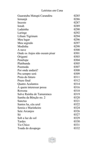 Letristas em Cena
1319
Guaratuba Matupá Carandiru
Iemanjá
Incesto
Ionah
Ladainha
Laringe
Lilium Tigrinum
Meu lugar
Meu segredo
Modinha
A nave
Onde os Anjos não ousam pisar
Origami
Penélope
Platibanda
Poemoda
Por onde andará?
Pra sempre será
Praia do futuro
Prazo final
Quatro Acalantos
A quem interessar possa
Rowena
Salve Rainha de Tamarutaca
Samba da Bênção no. 2
Sanctus
Santos ha, céu azul
Sereia e Marinheiro
Sete Arcanjos
Só
Sob a luz do sol
Tardes
Tio Chico
Toada do desapego
0285
0286
0287
0289
0290
0292
0294
0296
0297
0298
0300
0301
0303
0304
0305
0307
0308
0309
0311
0312
0314
0316
0318
0319
0320
0321
0322
0324
0326
0327
0329
0330
0331
0332
 
