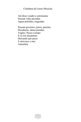 Coletânea de Letras Musicais
132
Até disco voador e astronautas
Passam vidas passadas
Águas poluídas, magoadas.
Passam governos, juízes, paixões.
Dissabores, almas penadas.
Vagões. Passa o tempo
E os reis desatentos
Deixando que passe
E atravesse o mar
Amazônia
 