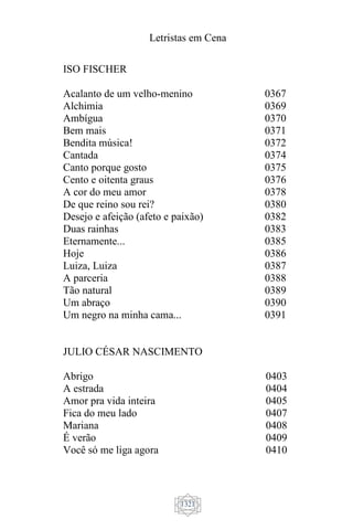 Letristas em Cena
1321
JULIO CÉSAR NASCIMENTO
Abrigo
A estrada
Amor pra vida inteira
Fica do meu lado
Mariana
É verão
Você só me liga agora
0403
0404
0405
0407
0408
0409
0410
ISO FISCHER
Acalanto de um velho-menino
Alchimia
Ambígua
Bem mais
Bendita música!
Cantada
Canto porque gosto
Cento e oitenta graus
A cor do meu amor
De que reino sou rei?
Desejo e afeição (afeto e paixão)
Duas rainhas
Eternamente...
Hoje
Luiza, Luiza
A parceria
Tão natural
Um abraço
Um negro na minha cama...
0367
0369
0370
0371
0372
0374
0375
0376
0378
0380
0382
0383
0385
0386
0387
0388
0389
0390
0391
 