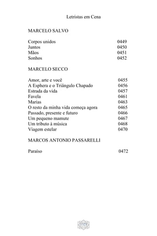 Letristas em Cena
1323
MARCELO SALVO
Corpos unidos
Juntos
Mãos
Sonhos
0449
0450
0451
0452
MARCELO SECCO
Amor, arte e você
A Esphera e o Triângulo Chapado
Estrada da vida
Favela
Marias
O resto da minha vida começa agora
Passado, presente e futuro
Um pequeno mamute
Um tributo à música
Viagem estelar
0455
0456
0457
0461
0463
0465
0466
0467
0468
0470
MARCOS ANTONIO PASSARELLI
Paraíso 0472
 