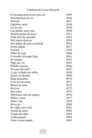 Coletânea de Letras Musicais
1326
O incompreensível em meu ser
Incompreensível ser
Infernal
Lágrimas secas
Lei de cão
Lua pálida, amor real
Matéria prima do amor
Nada fácil de entender
Não temos descaso
Nas rédeas de uma sociedade
Nessa cidade
Normal
Olhar de cego
O mundo vai pegar fogo
Os campos
Pago pra ver
Pedidos insanos
Por que não quis?
A que verdade me refiro
Quem vai decidir
Raça desumana
O rei de um conto
Restos de mim
Reviver
Seu nome
Silencioso som do engano
Sobra o amor
Sobre vida
Só eu sei
Só valho com você
Tecelã do amor
Tempo de saber
Tenho pressa!
Todo o meu mundo
0545
0546
0547
0548
0549
0550
0551
0553
0554
0555
0557
0558
0560
0561
0563
0565
0566
0567
0568
0569
0570
0571
0572
0573
0575
0576
0577
0579
0580
0581
0582
0583
0584
0585
 