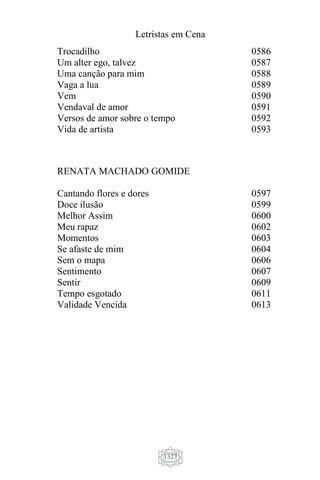 Letristas em Cena
1327
Trocadilho
Um alter ego, talvez
Uma canção para mim
Vaga a lua
Vem
Vendaval de amor
Versos de amor sobre o tempo
Vida de artista
0586
0587
0588
0589
0590
0591
0592
0593
RENATA MACHADO GOMIDE
Cantando flores e dores
Doce ilusão
Melhor Assim
Meu rapaz
Momentos
Se afaste de mim
Sem o mapa
Sentimento
Sentir
Tempo esgotado
Validade Vencida
0597
0599
0600
0602
0603
0604
0606
0607
0609
0611
0613
 