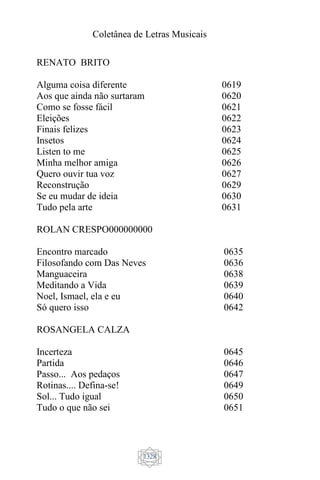 Coletânea de Letras Musicais
1328
RENATO BRITO
Alguma coisa diferente
Aos que ainda não surtaram
Como se fosse fácil
Eleições
Finais felizes
Insetos
Listen to me
Minha melhor amiga
Quero ouvir tua voz
Reconstrução
Se eu mudar de ideia
Tudo pela arte
0619
0620
0621
0622
0623
0624
0625
0626
0627
0629
0630
0631
ROLAN CRESPO000000000
Encontro marcado
Filosofando com Das Neves
Manguaceira
Meditando a Vida
Noel, Ismael, ela e eu
Só quero isso
0635
0636
0638
0639
0640
0642
ROSANGELA CALZA
Incerteza
Partida
Passo... Aos pedaços
Rotinas.... Defina-se!
Sol... Tudo igual
Tudo o que não sei
0645
0646
0647
0649
0650
0651
 