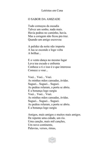 Letristas em Cena
133
O SABOR DA AMIZADE
Tudo começou da ousadia
Talvez um sonho, nada mais.
Havia pedras no caminho, havia.
Mas a coragem não ficou pra traz.
Quando um amigo escreveu:
A palidez da noite não importa
A lua se esconde e logo volta
A brilhar...
E o vento dança no mesmo lugar
Leva teu escudo e enfrenta
Conhece a ti e isso é o que interessa
Comece a voar...
Voei... Voei... Voei.
As minhas mãos cansadas, ávidas.
Suguei... Suguei... Suguei.
As pedras rolaram, a porta se abriu.
E a bonança logo surgiu
Voei... Voei... Voei.
As minhas mãos cansadas, ávidas.
Suguei... Suguei... Suguei.
As pedras rolaram, a porta se abriu.
E a bonança logo surgiu
Amigos, mais amigos e muitos mais amigos.
De repente uma cidade, um rio.
Uma canção, mais mil canções,
Um novo continente,
Palavras, versos, rimas,
 