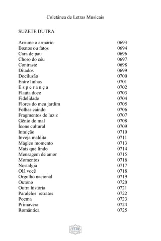 Coletânea de Letras Musicais
1330
SUZETE DUTRA
Arrume o armário
Boatos ou fatos
Cara de pau
Choro do céu
Contraste
Ditados
Docilusão
Entre linhas
E s p e r a n ç a
Flauta doce
Fidelidade
Flores do meu jardim
Folhas caindo
Fragmentos de luz z
Gênio do mal
Ícone cultural
Intuição
Inveja maldita
Mágico momento
Mais que lindo
Mensagem de amor
Momentos
Nostalgia
Olá você
Orgulho nacional
Outono
Outra história
Paralelos retratos
Poema
Primavera
Romântica
0693
0694
0696
0697
0698
0699
0700
0701
0702
0703
0704
0705
0706
0707
0708
0709
0710
0711
0713
0714
0715
0716
0717
0718
0719
0720
0721
0722
0723
0724
0725
 