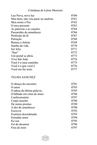 Coletânea de Letras Musicais
1332
Lua Nova, nova lua
Meu bem, não vou parar no analista
Meu nome é Pax
O meu presente
As palavras e as canções
Passarinho do amanhecer
Profissão de fé
Pulsação
Romeu e Julieta
Samba da vida
Ser feliz
“Star”
Um portal se abriu
Viva São João
Você é o meu caminho
Você é o que você é
Você me faz mais
0760
0761
0762
0763
0764
0766
0767
0768
0769
0770
0771
0772
0773
0774
0775
0776
0777
TELMA SANCHEZ
O abraço do encontro
O amor
O adeus da última palavra.
O bêbado em cima do muro
Confessionário
Corpo ausente
De malas prontas
A dor do amanhecer
Escrever
Essência desordenada
Estranho amor
Eu sou
Fel do desamor
Fora de mim
0781
0783
0785
0786
0787
0788
0789
0790
0792
0793
0794
0795
0796
0797
 
