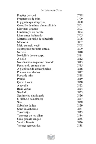 Letristas em Cena
1333
Frações de você
Fragmentos de mim
O gigante que despertou
Guardião de minha alma solitária
Lágrimas de amor
Lembranças do poente
Livre amor inalterado
Matemática razão de sabedoria
Memória
Meio eu meio você
Naufragado por uma estrela
Nervos
No delírio do teu corpo
A noite
No silêncio em que me escondo
Penetrando em tua alma
A plenitude do desconhecido
Poemas inacabados
Poeta de mim
Pranto
Quem é você
A revelia
Ruas vazias
Saudade
Sentimento naufragado
O silêncio dos olhares
Sina
Sob a luz da lua
Sono envelhecido
Teus beijos
Torrentes do teu olhar
Uma gota de sangue
Ventos litorais
Vermes ressequidos
0798
0799
0800
0801
0803
0804
0805
0806
0807
0808
0809
0810
0811
0812
0813
0815
0816
0817
0818
0819
0820
0822
0824
0825
0826
0827
0828
0829
0831
0833
0834
0835
0836
0838
 