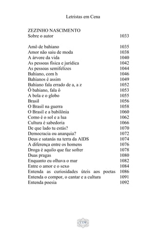 Letristas em Cena
1339
ZEZINHO NASCIMENTO
Sobre o autor
Amô de bahiano
Amor não saiu de moda
A árvore da vida
As pessoas física e jurídica
As pessoas semifelizes
Bahiano, com h
Bahianos é assim
Bahiano fala errado de a, a z
Ô bahiano, fala ô
A bola e o globo
Brasil
O Brasil na guerra
O Brasil e a babilônia
Como é o sol e a lua
Cultura é sabedoria
De que lado tu estás?
Democracia ou anarquia?
Deus e satanás na terra da AIDS
A diferença entre os homens
Droga é aquilo que faz sofrer
Duas pragas
Enquanto eu olhava o mar
Entre o amor e o sexo
Entenda as curiosidades úteis aos poetas
Entenda o compor, o cantar e a cultura
Entenda poesia
1033
1035
1038
1040
1042
1044
1046
1049
1052
1053
1055
1056
1058
1060
1062
1066
1070
1072
1074
1076
1078
1080
1082
1084
1086
1091
1092
 