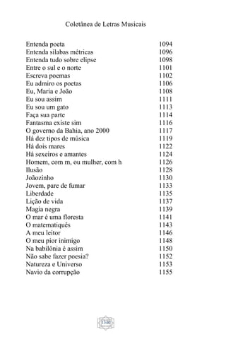 Coletânea de Letras Musicais
1340
Entenda poeta
Entenda sílabas métricas
Entenda tudo sobre elipse
Entre o sul e o norte
Escreva poemas
Eu admiro os poetas
Eu, Maria e João
Eu sou assim
Eu sou um gato
Faça sua parte
Fantasma existe sim
O governo da Bahia, ano 2000
Há dez tipos de música
Há dois mares
Há sexeiros e amantes
Homem, com m, ou mulher, com h
Ilusão
Joãozinho
Jovem, pare de fumar
Liberdade
Lição de vida
Magia negra
O mar é uma floresta
O matematiquês
A meu leitor
O meu pior inimigo
Na babilônia é assim
Não sabe fazer poesia?
Natureza e Universo
Navio da corrupção
1094
1096
1098
1101
1102
1106
1108
1111
1113
1114
1116
1117
1119
1122
1124
1126
1128
1130
1133
1135
1137
1139
1141
1143
1146
1148
1150
1152
1153
1155
 