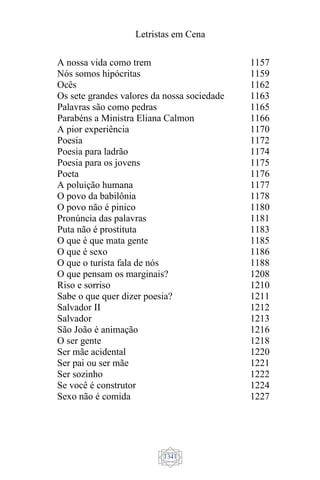 Letristas em Cena
1341
A nossa vida como trem
Nós somos hipócritas
Ocês
Os sete grandes valores da nossa sociedade
Palavras são como pedras
Parabéns a Ministra Eliana Calmon
A pior experiência
Poesia
Poesia para ladrão
Poesia para os jovens
Poeta
A poluição humana
O povo da babilônia
O povo não é pinico
Pronúncia das palavras
Puta não é prostituta
O que é que mata gente
O que é sexo
O que o turista fala de nós
O que pensam os marginais?
Riso e sorriso
Sabe o que quer dizer poesia?
Salvador II
Salvador
São João é animação
O ser gente
Ser mãe acidental
Ser pai ou ser mãe
Ser sozinho
Se você é construtor
Sexo não é comida
1157
1159
1162
1163
1165
1166
1170
1172
1174
1175
1176
1177
1178
1180
1181
1183
1185
1186
1188
1208
1210
1211
1212
1213
1216
1218
1220
1221
1222
1224
1227
 