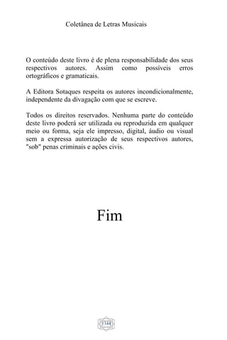 Coletânea de Letras Musicais
1344
O conteúdo deste livro é de plena responsabilidade dos seus
respectivos autores. Assim como possíveis erros
ortográficos e gramaticais.
A Editora Sotaques respeita os autores incondicionalmente,
independente da divagação com que se escreve.
Todos os direitos reservados. Nenhuma parte do conteúdo
deste livro poderá ser utilizada ou reproduzida em qualquer
meio ou forma, seja ele impresso, digital, áudio ou visual
sem a expressa autorização de seus respectivos autores,
"sob" penas criminais e ações civis.
Fim
 