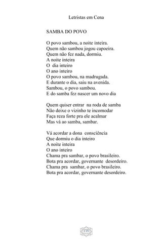 Letristas em Cena
135
SAMBA DO POVO
O povo sambou, a noite inteira.
Quem não sambou jogou capoeira.
Quem não fez nada, dormiu.
A noite inteira
O dia inteiro
O ano inteiro
O povo sambou, na madrugada.
E durante o dia, saiu na avenida.
Sambou, o povo sambou.
E do samba fez nascer um novo dia
Quem quiser entrar na roda de samba
Não deixe o vizinho te incomodar
Faça reza forte pra ele acalmar
Mas vá ao samba, sambar.
Vá acordar a dona consciência
Que dormiu o dia inteiro
A noite inteira
O ano inteiro
Chama pra sambar, o povo brasileiro.
Bota pra acordar, governante desordeiro.
Chama pra sambar, o povo brasileiro.
Bota pra acordar, governante desordeiro.
 