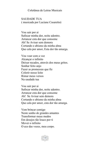Coletânea de Letras Musicais
136
SAUDADE TUA
( musicada por Luciane Casaretto)
Vou sair por ai
Sufocar minha dor, noite adentro.
Arrancar esta dor que consome
Ah! Se Avisar sem demora
Cortando o abismo da minha alma
Que cala por amor, Esta dor tão amarga.
Vou voar com a voz
Alcançar o infinito
Deixar recados, através dos meus gritos.
Sonhar feito anjo
Fazer as promessas que fiz
Colorir nosso leito
Rimar meus versos
Na saudade tua
Vou sair por ai
Sufocar minha dor, noite adentro.
Arrancar esta dor que consome
Ah! Se Avisar sem demora
Cortando o abismo da minha alma
Que cala por amor, esta dor tão amarga.
Vem brincar comigo
Neste sonho de grandes amantes
Transformar meus medos
Em desejos tão louco por ti
Mover o infinito
O eco das vozes, meu corpo.
 