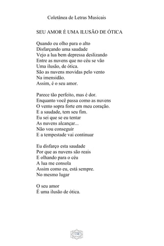 Coletânea de Letras Musicais
138
SEU AMOR É UMA ILUSÃO DE ÓTICA
Quando eu olho para o alto
Disfarçando uma saudade
Vejo a lua bem depressa deslizando
Entre as nuvens que no céu se vão
Uma ilusão, de ótica.
São as nuvens movidas pelo vento
Na imensidão.
Assim, é o seu amor.
Parece tão perfeito, mas é dor.
Enquanto você passa como as nuvens
O vento sopra forte em meu coração.
E a saudade, tem seu fim.
Eu sei que se eu tentar
As nuvens alcançar...
Não vou conseguir
E a tempestade vai continuar
Eu disfarço esta saudade
Por que as nuvens são reais
E olhando para o céu
A lua me consola
Assim como eu, está sempre.
No mesmo lugar
O seu amor
É uma ilusão de ótica.
 