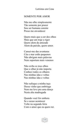 Letristas em Cena
139
SOMENTE POR AMOR
Não me olhe simplesmente
Tão somente por prazer
Sou ser humano carente
Posso me envaidecer
Quero mais que a cor dos olhos
Mais que um traje a rigor
Quero alem da amizade
Alem da paixão, quero amor.
Cansei-me das aventuras
Céu e mar estão pequenos
Não abrigam mais palavras
Nem suportam mais venenos
Não exiba os teus olhos
Que o olhar já não importa
Conheci todos os olhares
Nas minhas idas e voltas
Nas minhas idas e voltas
Não sufoque a minha taça
Desse vinho que embriaga
Nem me leve pra uma dança
Nesta alta madrugada
Quando você for embora
Se o acaso acontecer
Volte na segunda feira
Com o amor que eu quero ter.
 
