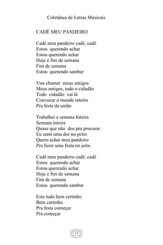 Coletânea de Letras Musicais
14
CADÊ MEU PANDEIRO
Cadê meu pandeiro cadê, cadê
Estou querendo achar
Estou querendo achar
Hoje é fim de semana
Fim de semana
Estou querendo sambar
Vou chamar meus amigos
Meus amigos, todo o cidadão
Todo cidadão vai lá
Convocar o mundo inteiro
Pra festa da união
Trabalhei a semana Inteira
Semana inteira
Quase que não deu pra procurar
Eu senti uma dor no peito
Quero achar meu pandeiro
Pra fazer uma festa no jeito
Cadê meu pandeiro cadê, cadê
Estou querendo achar
Estou querendo achar
Hoje e fim de semana
Fim de semana
Estou querendo sambar
Esta tudo bem certinho
Bem certinho
Pra festa começar
Pra começar
 
