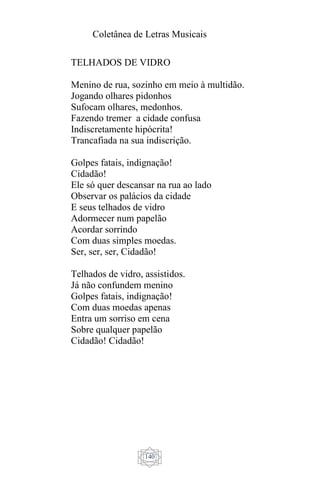 Coletânea de Letras Musicais
140
TELHADOS DE VIDRO
Menino de rua, sozinho em meio à multidão.
Jogando olhares pidonhos
Sufocam olhares, medonhos.
Fazendo tremer a cidade confusa
Indiscretamente hipócrita!
Trancafiada na sua indiscrição.
Golpes fatais, indignação!
Cidadão!
Ele só quer descansar na rua ao lado
Observar os palácios da cidade
E seus telhados de vidro
Adormecer num papelão
Acordar sorrindo
Com duas simples moedas.
Ser, ser, ser, Cidadão!
Telhados de vidro, assistidos.
Já não confundem menino
Golpes fatais, indignação!
Com duas moedas apenas
Entra um sorriso em cena
Sobre qualquer papelão
Cidadão! Cidadão!
 