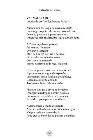 Letristas em Cena
141
VAI, VAI BRASIL!
(musicada por Vuldembergue Farias)
Nasceu um poeta que se dava o respeito
Era amigo do peito, de um escravo sofredor.
O tempo passou, e o poeta encantou.
Descreveu sua história, pra tirar a dor, do peito.
A Princesa já havia passado
Pra sempre libertado
O escravo sofredor
Mas, de Lei em Lei, eis o pecado.
De senador em senador, nasce.
O escravo remunerado
Entrou na dança, toda raça, toda cor
Criaram pontes, ao criarem tantas Leis.
E para esconder a grande explosão
Inventaram: bolsa família e cesta básica
Cobrando imposto dobrado
Trocaram a fome pela desilusão
Fizeram amigos e abriram fronteiras
Onde passam drogas e armas pesadas
Por onde se faz política intensamente
Fazendo o povo perder a estribeira
A democracia é muito disputada
A lei se confunde em seus mil e um artigos
Vai pra cadeia o bom cidadão
Pode crer os bandidos se passam de amigos.
 