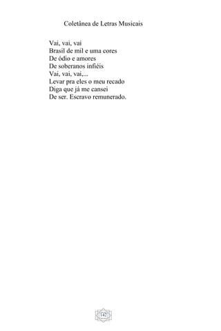 Coletânea de Letras Musicais
142
Vai, vai, vai
Brasil de mil e uma cores
De ódio e amores
De soberanos infiéis
Vai, vai, vai,...
Levar pra eles o meu recado
Diga que já me cansei
De ser. Escravo remunerado.
 